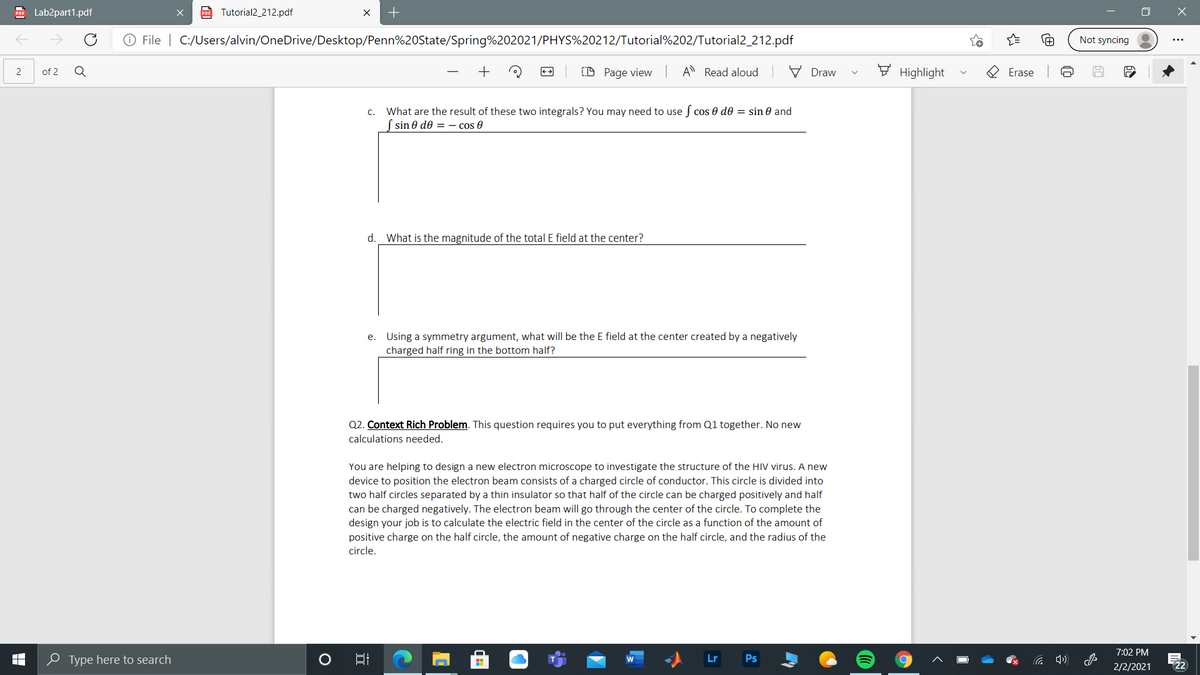 PO Lab2part1.pdf
po Tutorial2_212.pdf
O File | C:/Users/alvin/OneDrive/Desktop/Penn%20State/Spring%202021/PHYS%20212/Tutorial%202/Tutorial2_212.pdf
Not syncing
of 2
+
(D Page view
A Read aloud
V Draw
F Highlight
2
Erase
What are the result of these two integrals? You may need to use f cos 0 d0 = sin 0 and
| sin 0 de = - cos 0
C.
d.
What is the magnitude of the total E field at the center?
e. Using a symmetry argument, what will be the E field at the center created by a negatively
charged half ring in the bottom half?
Q2. Context Rich Problem. This question requires you to put everything from Q1 together. No new
calculations needed.
You are helping to design a new electron microscope to investigate the structure of the HIV virus. A new
device to position the electron beam consists of a charged circle of conductor. This circle is divided into
two half circles separated by a thin insulator so that half of the circle can be charged positively and half
can be charged negatively. The electron beam will go through the center of the circle. To complete the
design your job is to calculate the electric field in the center of the circle as a function of the amount of
positive charge on the half circle, the amount of negative charge on the half circle, and the radius of the
circle.
7:02 PM
e Type here to search
Lr
Ps
2/2/2021
22ת
