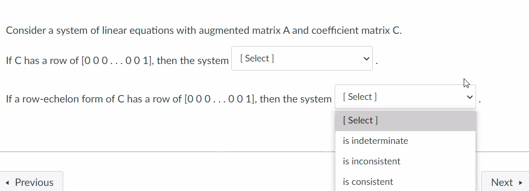 Consider a system of linear equations with augmented matrix A and coefficient matrix C.
If C has a row of [0 00...00 1], then the system
[ Select ]
If a row-echelon form of C has a row of [0 00...00 1], then the system [ Select ]
[ Select ]
is indeterminate
is inconsistent
Previous
is consistent
Next »
