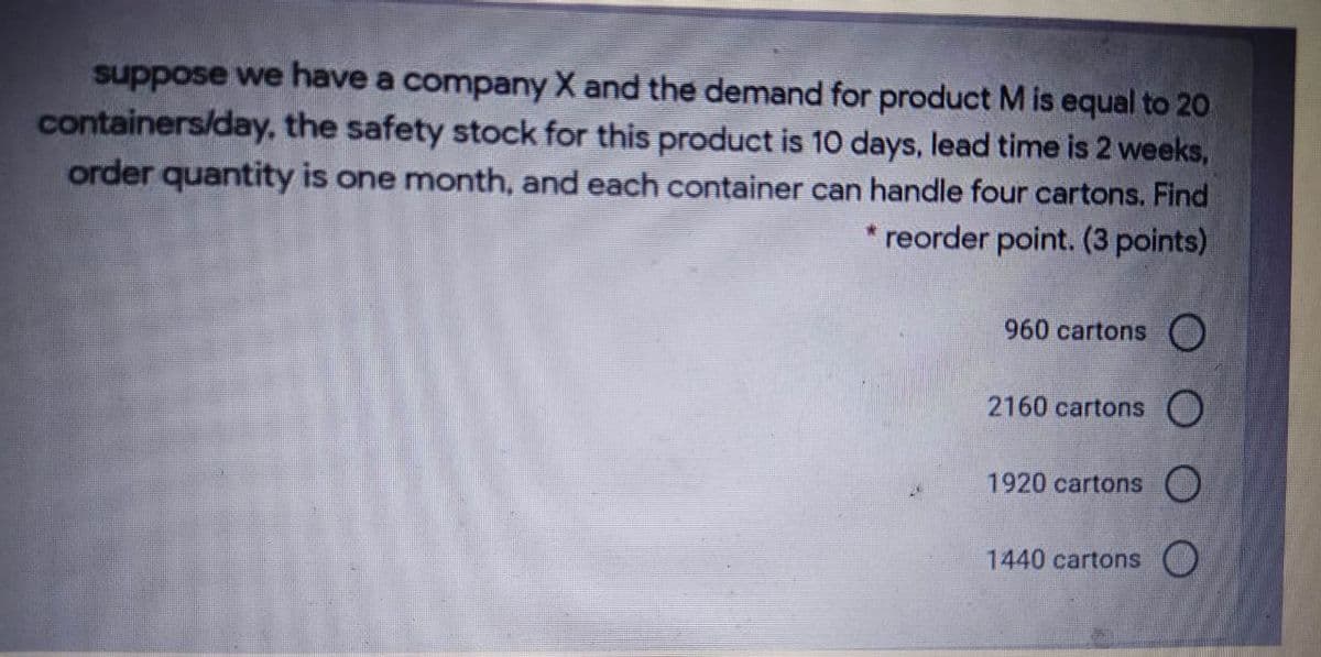 suppose we have a company X and the demand for product M is equal to 20
containers/day, the safety stock for this product is 10 days, lead time is 2 weeks,
order quantity is one month, and each container can handle four cartons. Find
reorder point. (3 points)
960 cartons O
2160 cartons O
1920 cartons ()
1440 cartons )
