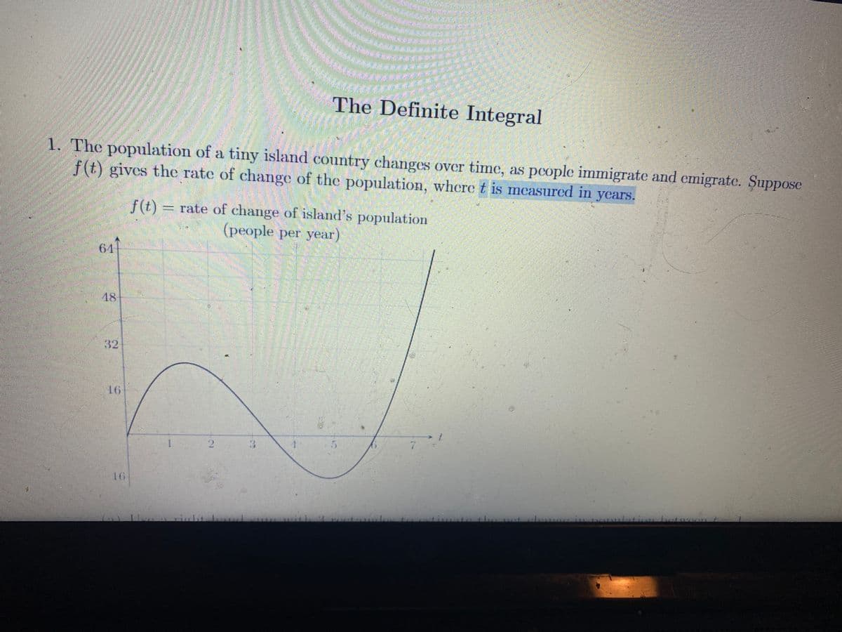 The Definite Integral
1. The population of a tiny island country changes over time, as people immigrate and emigrate. Suppose
f(t) gives the rate of change of the population, where t is mcasured in years.
f(t)
rate of change of island's population
(people per year)
61
18
32
16
1.
1.
7.
16
tion
2.
