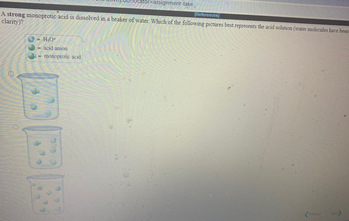 tor=assignment-take,
[References]
A strong monoprotic acid is dissolved in a beaker of water. Which of the following pictures best represents the acid solution (water molecules have been
clarity)?
= H;O+
= acid anion
monoprotic acid
Frious
Nad
