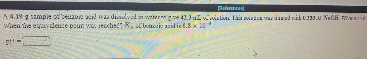 [References)
A 4.19 g sample of benzoic acid was dissolved in water to give 42.3 mL of solution. This solution was titrated with 0.330 M NAOH. What was the
when the equivalence point was reached? K, of benzere acid is 6.3 x 10
pH =
