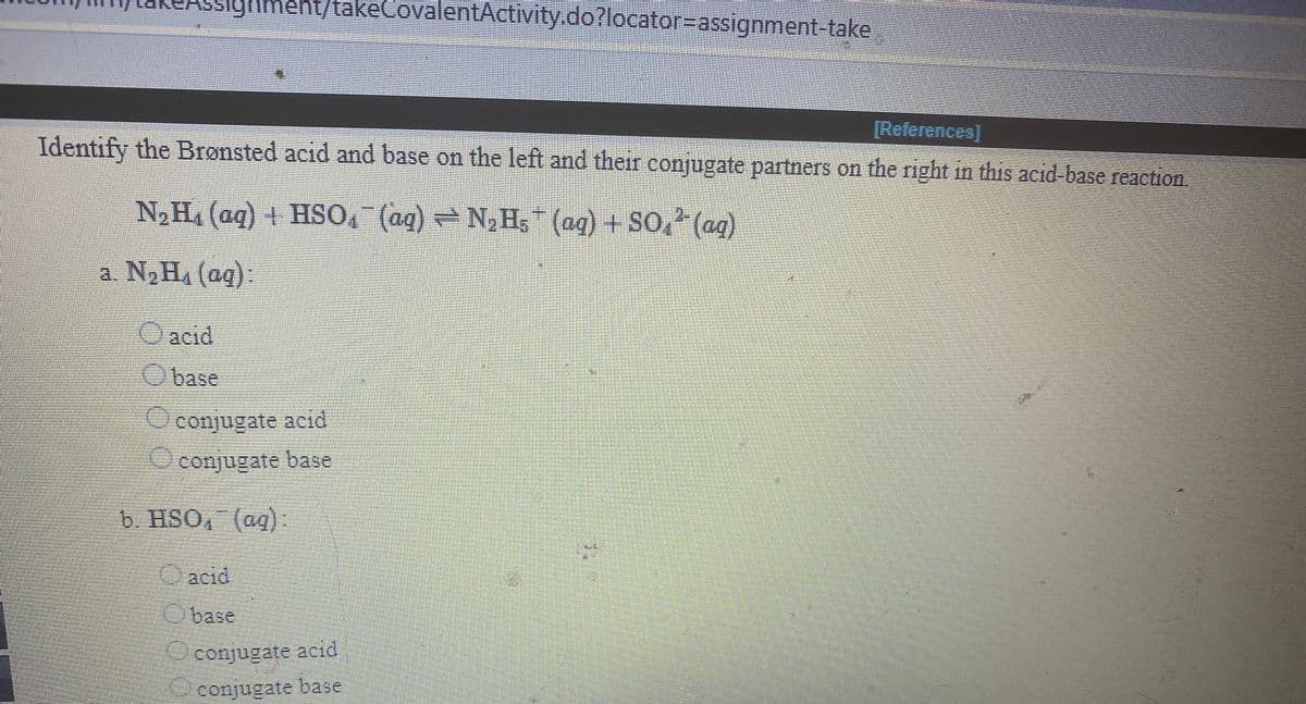 Ssighment/takeCovalentActivity.do?locator=assignment take
[References]
Identify the Bronsted acid and base on the left and their conjugate partners on the right in this acid-base reaetion.
N2H (ag) + HSO, (ag) - N, H, (ag) + SO, (ag)
a N,H. (aq):
acid
base
conjugate acid
conjugate base
b. HSO, (ag):
Oacid
base
conjugate acid
conjugate base
