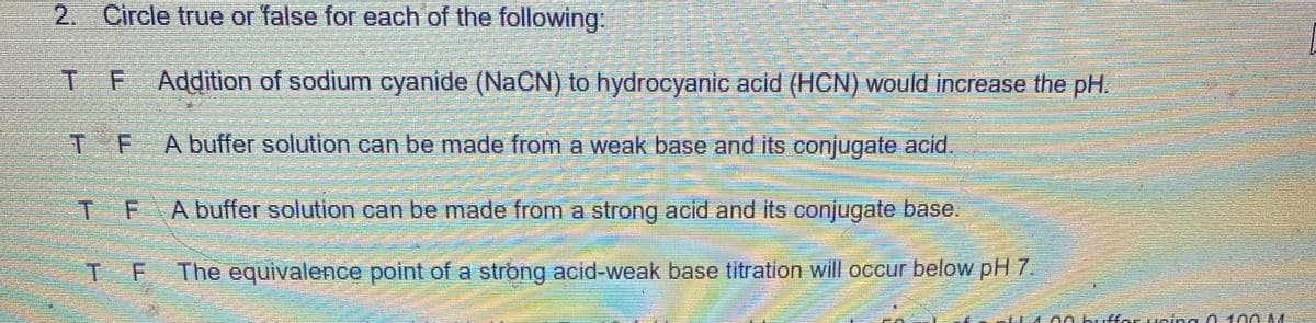 2. Circle true or false for each of the following
T F
Addition of sodium cyanide (NaCN) to hydrocyanic acid (HCN) would increase the pH.
TFAbuffer solution can be made from a weak base and its conjugate acid.
T F
A buffer solution can be made from a strong acid and its conjugate base.
T F
The equivalence point of a strong acid-weak base titration will occur below pH 7.
