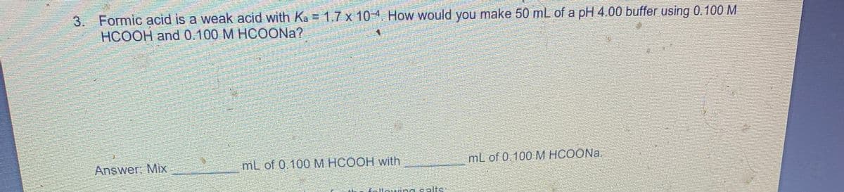 3. Formic acid is a weak acid with Ka = 1,7 x 104, How would you make 50 mL of a pH 4.00 buffer using 0.100 M
HCOOH and 0.100 M HCOONA?
Answer: Mix
mL of 0.100M HCOOH with
mL of 0.100 M HCOONA.
ing salts
