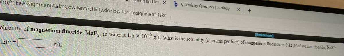 and lea X
b Chemistry Question | bartleby
Im/takeAssignment/takeCovalentActivity.do?locator%3Dassignment-take
[References]
olubility of magnesium fluoride, MgF,, in water is 1.5 x 10 gL. What is the solubility (in grams per liter) of magnesium fluoride in 0.12 Mof sodium fluoride, NaF?
ility
=
