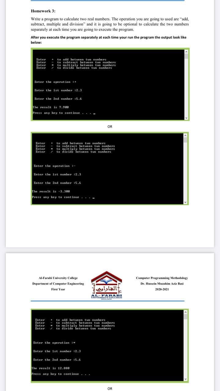 Homework 3:
Write a program to calculate two real numbers. The operation you are going to used are "add,
subtract, multiple and division" and it is going to be optional to calculate the two numbers
separately at each time you are going to execute the program.
After you execute the program separately at each time your run the program the output look like
below:
+ to add betveen two nunbers
- to subtract between two nunbers
to nultiply betveen tvo nunbers
to divide betueen two nunbers
Enter
Enter
Enter
Enter
Enter the operation :+
Enter the 1st nunber :2.3
Enter the 2nd nunber :5.6
The result is 7.900
Press any key to continue .
. . -
OR
Enter
Enter
Enter
Enter
to add betveen two nunbers
to subtract betveen tvo nunbers
to nultiply betueen tuo nunbers
/ to divide betveen two nunbers
Enter the operation :-
Enter the ist nunber :2.3
Enter the 2nd nunber :5.6
The result is -3.300
Press any key to continue. ...
Al-Farabi University College
Computer Programming Methodology
Department of Computer Engineering
Dr. Hussein Muzahim Aziz Basi
الفارابي
First Year
2020-2021
AL-FARABI
UNIVERBITY COLLEGE
Enter
Enter
Enter
Enter
to add betveen two nunbers
to subtract between two nunbers
to nultiply betveen tvo nunbers
/ to divide between two nunbers
Enter the operation :*
Enter the ist nunber :2.3
Enter the 2nd nunber :5.6
The result is 12.88e
Press any key to continue...
OR
