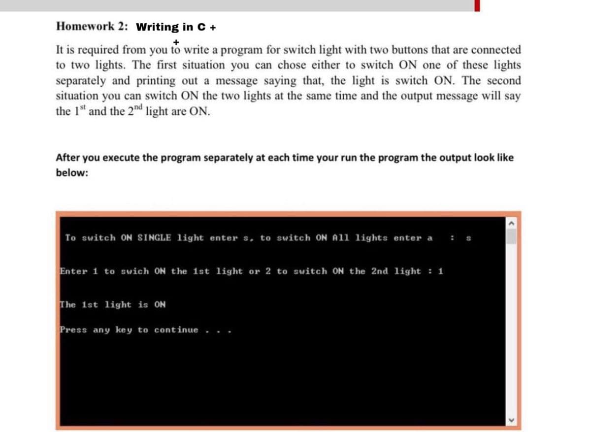 Homework 2: writing in C +
It is required from you to write a program for switch light with two buttons that are connected
to two lights. The first situation you can chose either to switch ON one of these lights
separately and printing out a message saying that, the light is switch ON. The second
situation you can switch ON the two lights at the same time and the output message will say
the 1" and the 2nd light are ON.
After you execute the program separately at each time your run the program the output look like
below:
To switch ON SINGLE light enter s, to switch ON All lights enter a
Enter 1 to swich ON the 1st light or 2 to switch ON the 2nd light : 1
The 1st light is ON
Press any key to continue
