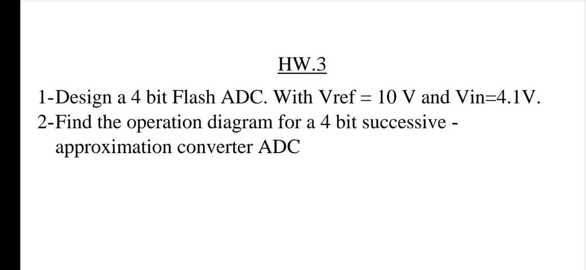 HW.3
1-Design a 4 bit Flash ADC. With Vref = 10 V and Vin=4.1V.
2-Find the operation diagram for a 4 bit successive -
approximation converter ADC
