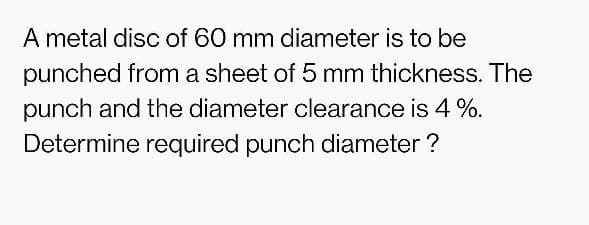 A metal disc of 60 mm diameter is to be
punched from a sheet of 5 mm thickness. The
punch and the diameter clearance is 4 %.
Determine required punch diameter ?
