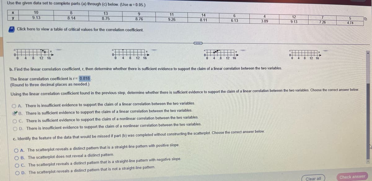 Use the given data set to complete parts (a) through (c) below. (Use a=0.05.)
13
8.75
X
y
10
9.13
8
8.14
4 8 12 16
Click here to view a table of critical values for the correlation coefficient.
9
8.76
0 4
8 12 16
11
9.26
←
14
8.11
OA. The scatterplot reveals a distinct pattern that is a straight-line pattern with positive slope.
OB. The scatterplot does not reveal a distinct pattern.
OC. The scatterplot reveals a distinct pattern that is a straight-line pattern with negative slope.
O D. The scatterplot reveals a distinct pattern that is not a straight-line pattern.
6
6.13
16
0
0 4 8 12 16
4
3.09
OA. There is insufficient evidence to support the claim of a linear correlation between the two variables.
B. There is sufficient evidence to support the claim of a linear correlation between the two variables.
OC. There is sufficient evidence to support the claim of a nonlinear correlation between the two variables.
OD. There is insufficient evidence to support the claim of a nonlinear correlation between the two variables.
c. Identify the feature of the data that would be missed if part (b) was completed without constructing the scatterplot. Choose the correct answer below.
12
9.13
0
4 8 12 16
7
7.26
b. Find the linear correlation coefficient, r, then determine whether there is sufficient evidence to support the claim of a linear correlation between the two variables.
The linear correlation coefficient is r= 0.818.
(Round to three decimal places as needed.)
Using the linear correlation coefficient found in the previous step, determine whether there is sufficient evidence to support the claim of a linear correlation between the two variables. Choose the correct answer below.
5
4.74
Clear all
Check answer
M
Y