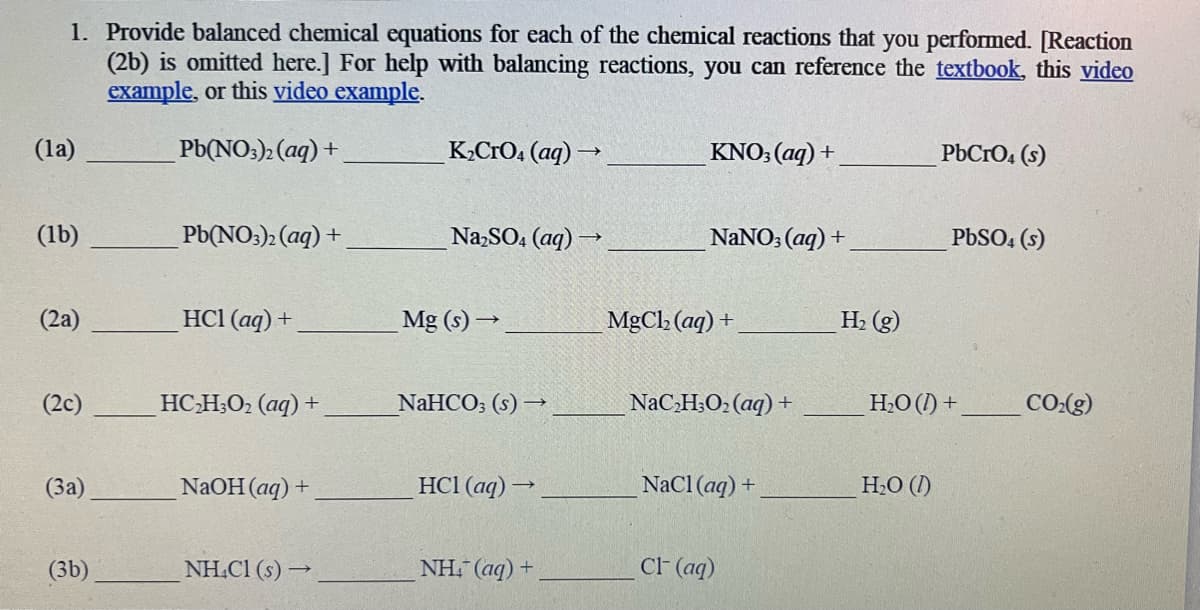 1. Provide balanced chemical equations for each of the chemical reactions that you performed. [Reaction
(2b) is omitted here.] For help with balancing reactions, you can reference the textbook, this video
example, or this video example.
Pb(NO3)2 (aq) +
(la)
(1b)
(2a)
(2c)
(3a)
(3b)
Pb(NO3)2 (aq) +.
HC1 (aq) +
HCH3O2 (aq) +
NaOH(aq) +
NH4Cl (s)→
K₂CrO4 (aq) →
Na₂SO4 (aq) →
Mg (s)→
NaHCO3 (s) →
HC1 (aq) →
NH: (aq)+
KNO3(aq) +
NaNO3(aq) +
MgCl₂ (aq) +
NaC₂H3O₂ (aq) +
NaCl(aq) +
Cl- (aq)
H₂(g)
PbCrO4(s)
H₂O (1)
PbSO4(s)
H₂O (1) +
CO₂(g)