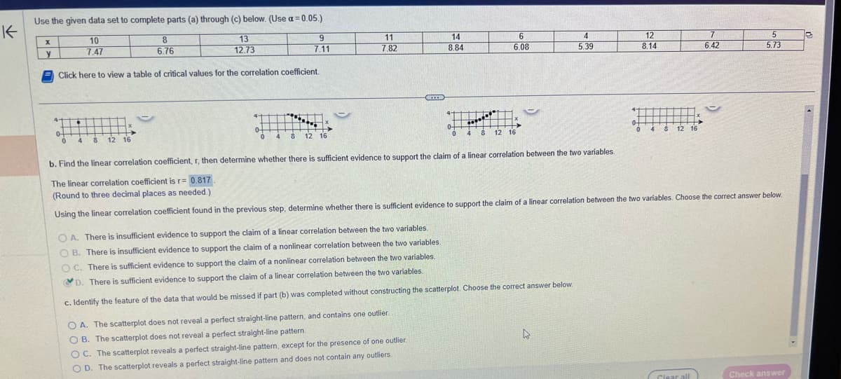 K
Use the given data set to complete parts (a) through (c) below. (Use a = 0.05.)
10
13
12.73
7.47
x
y
8
6.76
Click here to view a table of critical values for the correlation coefficient.
4-
0-
0
4 8 12 16
0-
0
9
7.11
4
8 12 16
11
7.82
CEEEE
14
8.84
0-
0
6
6.08
4 8 12 16
OA. There is insufficient evidence to support the claim of a linear correlation between the two variables.
OB. There is insufficient evidence to support the claim of a nonlinear correlation between the two variables.
OC. There is sufficient evidence to support the claim of a nonlinear correlation between the two variables.
D. There is sufficient evidence to support the claim of a linear correlation between the two variables.
c. Identify the feature of the data that would be missed if part (b) was completed without constructing the scatterplot. Choose the correct answer below.
OA. The scatterplot does not reveal a perfect straight-line pattern, and contains one outlier.
OB. The scatterplot does not reveal a perfect straight-line pattern.
OC. The scatterplot reveals a perfect straight-line pattern, except for the presence of one outlier.
OD. The scatterplot reveals a perfect straight-line pattern and does not contain any outliers.
4
5.39
L
12
8.14
4 8 12 16
b. Find the linear correlation coefficient, r, then determine whether there is sufficient evidence to support the claim of a linear correlation between the two variables.
The linear correlation coefficient is r= 0.817
(Round to three decimal places as needed.)
Using the linear correlation coefficient found in the previous step, determine whether there is sufficient evidence to support the claim of a linear correlation between the two variables. Choose the correct answer below.
7
6.42
Clear all
5
5.73
Check answer
C