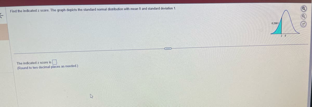 =
Find the indicated z score. The graph depicts the standard normal distribution with mean 0 and standard deviation 1.
The indicated z score is.
(Round to two decimal places as needed.)
W
A
0.2061
z 0
G