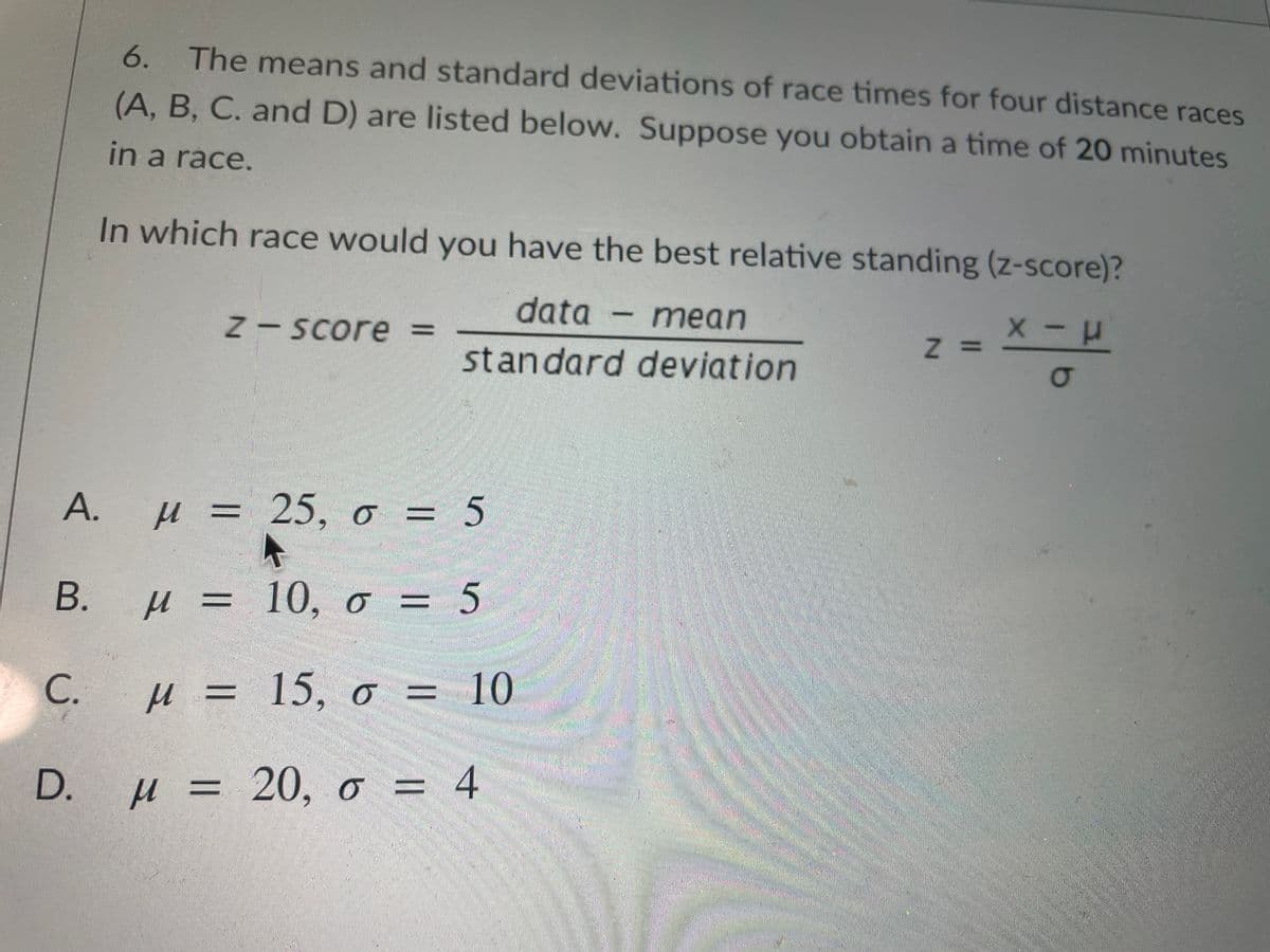 6. The means and standard deviations of race times for four distance races
(A, B, C. and D) are listed below. Suppose you obtain a time of 20 minutes
in a race.
In which race would you have the best relative standing (z-score)?
data - mean
|
N- =
Score
standard deviation
z =
А. и %3D 25, о 3 5
=D 5
В.
µ = 10, o = 5
С.
µ = 15, o = 10
D.
H = 20, o = 4
%D
