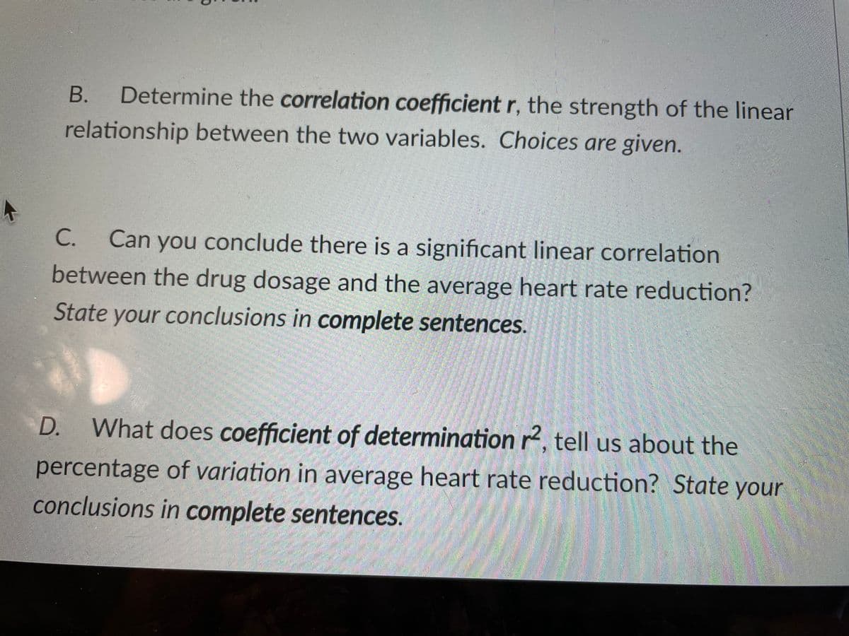 В.
Determine the correlation coefficient r, the strength of the linear
relationship between the two variables. Choices are given.
C.
Can you conclude there is a significant linear correlation
between the drug dosage and the average heart rate reduction?
State your conclusions in complete sentences.
D.
What does coefficient of determination r2, tell us about the
percentage of variation in average heart rate reduction? State your
conclusions in complete sentences.
