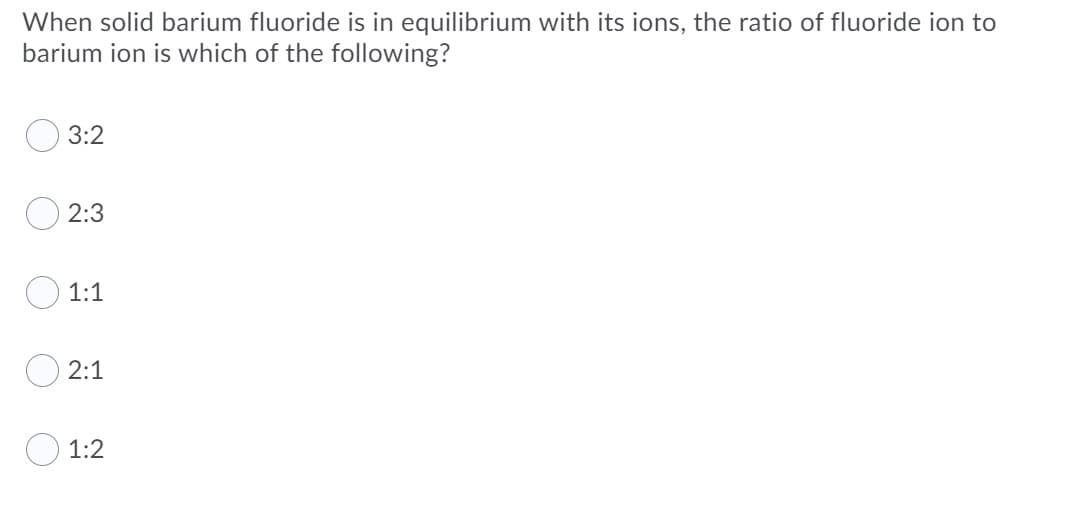 When solid barium fluoride is in equilibrium with its ions, the ratio of fluoride ion to
barium ion is which of the following?
3:2
2:3
1:1
2:1
1:2
