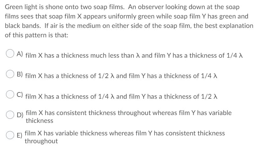 Green light is shone onto two soap films. An observer looking down at the soap
films sees that soap film X appears uniformly green while soap film Y has green and
black bands. If air is the medium on either side of the soap film, the best explanation
of this pattern is that:
A) film X has a thickness much less than A and film Y has a thickness of 1/4 A
B) film X has a thickness of 1/2 A and film Y has a thickness of 1/4 A
C) film X has a thickness of 1/4 A and film Y has a thickness of 1/2 A
film X has consistent thickness throughout whereas film Y has variable
thickness
film X has variable thickness whereas film Y has consistent thickness
E)
throughout
