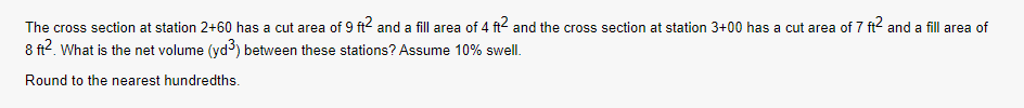 The cross section at station 2+60 has a cut area of 9 ft2 and a fill area of 4 ft2 and the cross section at station 3+00 has a cut area of 7 ft² and a fill area of
8 ft². What is the net volume (yd³) between these stations? Assume 10% swell.
Round to the nearest hundredths.