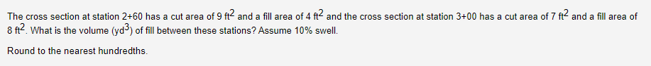 The cross section at station 2+60 has a cut area of 9 ft2 and a fill area of 4 ft2 and the cross section at station 3+00 has a cut area of 7 ft2 and a fill area of
8 ft². What is the volume (yd) of fill between these stations? Assume 10% swell.
Round to the nearest hundredths.