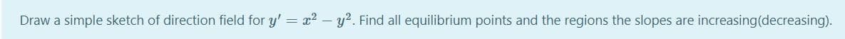 Draw a simple sketch of direction field for y' = x? - y?. Find all equilibrium points and the regions the slopes are increasing(decreasing).
