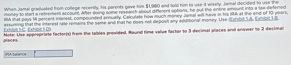 When Jamal graduated from college recently, his parents gave him $1,980 and told him to use it wisely. Jamal decided to use the
money to start a retirement account. After doing some research about different options, he put the entire amount into a tax-deferred
IRA that pays 14 percent interest, compounded annually. Calculate how much money Jamal will have in his IRA at the end of 10 years,
assuming that the interest rate remains the same and that he does not deposit any additional money. Use (Exhibit 1-A, Exhibit 1-B,
Exhibit 1-C, Exhibit 1-D).
Note: Use appropriate factor(s) from the tables provided. Round time value factor to 3 decimal places and answer to 2 decimal
places.
IRA balance