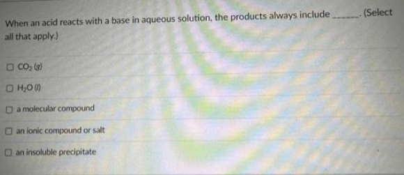 When an acid reacts with a base in aqueous solution, the products always include
all that apply.)
□ CO₂ (8)
□ H₂0 (1)
□a molecular compound
Dan ionic compound or salt
an insoluble precipitate
. (Select