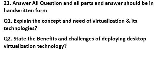 21. Answer All Question and all parts and answer should be in
handwritten form
Q1. Explain the concept and need of virtualization & its
technologies?
Q2. State the Benefits and challenges of deploying desktop
virtualization technology?
