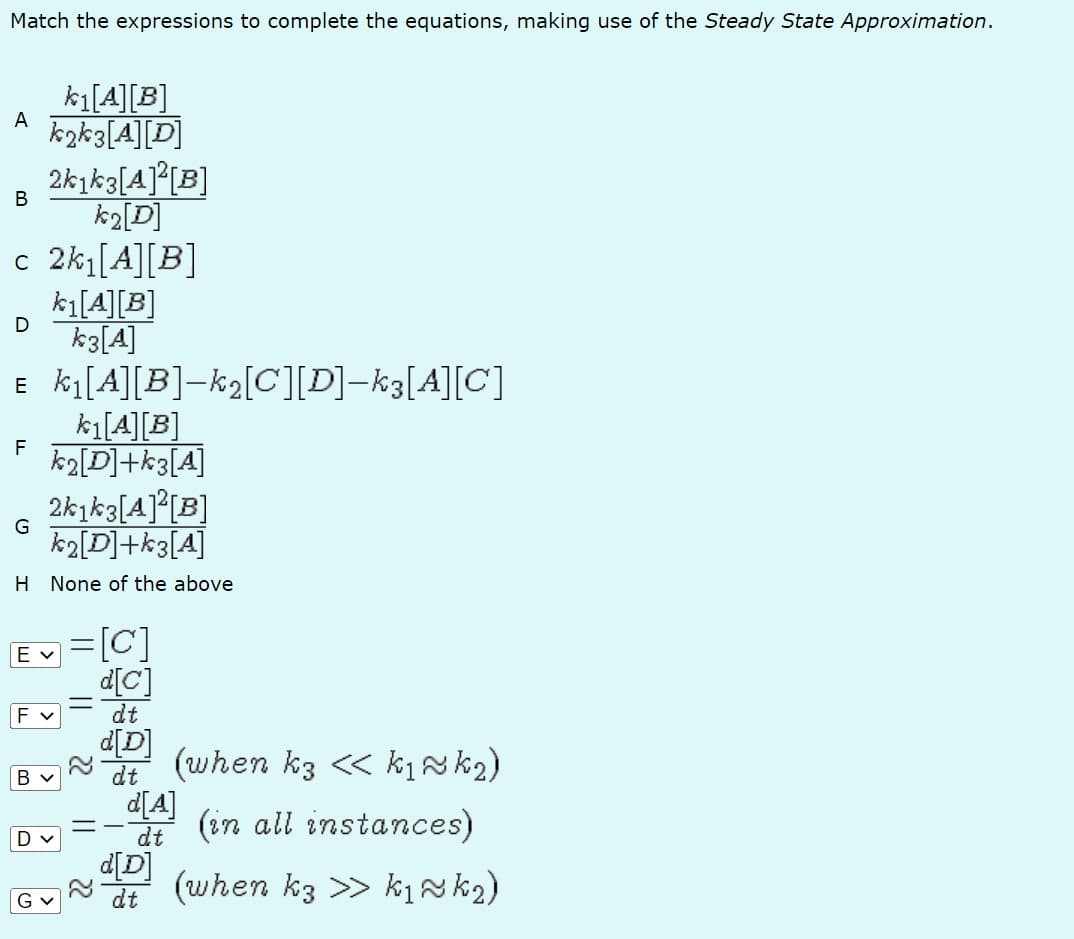 Match the expressions to complete the equations, making use of the Steady State Approximation.
k₁ [A][B]
A k2k3[A][D]
2k1k3[A]²[B]
k2[D]
c 2k₁ [A][B]
B
D
k₁[A][B]
k3 [A]
E k₁[A][B]-k₂[C][D]-k3[A][C]
k₁[A] [B]
F k2[D]+k3[A]
2k1k3[A]²[B]
k2[D]+k3[A]
H None of the above
G
Ev
F v
B V
Dv
=[C]
d[C]
dt
||
22
22
d[D]
dt
(when k3 << k₁ ~ k ₂)
(in all instances)
(when k3 >> k₁ ~k ₂)
d[A]
dt
dt