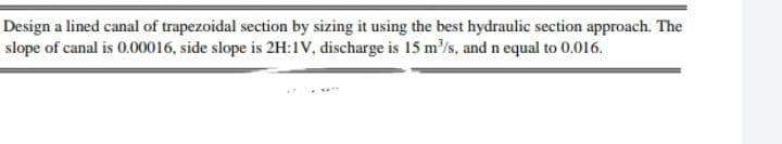 Design a lined canal of trapezoidal section by sizing it using the best hydraulic section approach. The
slope of canal is 0.00016, side slope is 2H:1V, discharge is 15 m/s, and n equal to 0.016.
