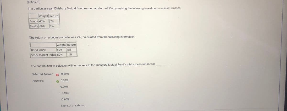 [SINGLE]
In a particular year, Didsbury Mutual Fund earned a return of 2% by making the following investments in asset classes:
|Weight Return
Bonds 40%
5%
Stocks 60%
0%
The return on a bogey portfolio was 2%, calculated from the following information.
Weight Return
Bond index
50%
5%
Stock market index 50%
|-1%
The contribution of selection within markets to the Didsbury Mutual Fund's total excess return was
Selected Answer:
-0.60%
Answers:
0.60%
0.00%
-0.10%
-0.60%
None of the above.
