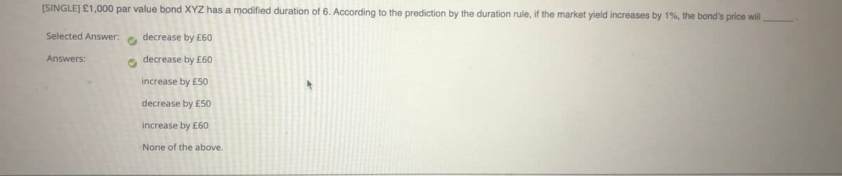 [SINGLE] £1,000 par value bond XYZ has a modified duration of 6. According to the prediction by the duration rule, if the market yield increases by 1%, the bond's price will
Selected Answer:
decrease by £60
Answers:
decrease by £60
increase by £50
decrease by £50
increase by £60
None of the above.
