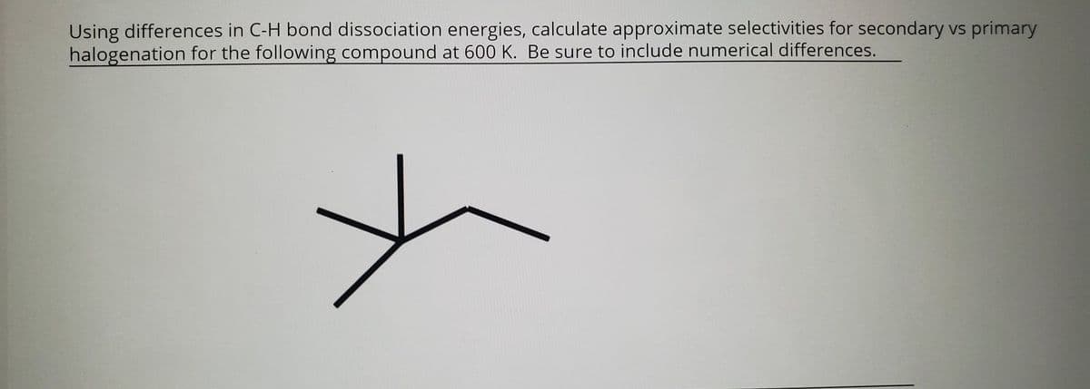 Using differences in C-H bond dissociation energies, calculate approximate selectivities for secondary vs primary
halogenation for the following compound at 600 K. Be sure to include numerical differences.
