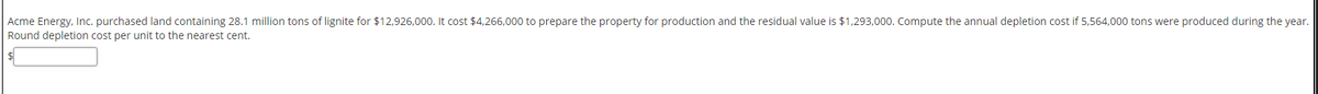 Acme Energy, Inc. purchased land containing 28.1 million tons of lignite for $12,926,000. It cost $4,266,000 to prepare the property for production and the residual value is $1,293,000. Compute the annual depletion cost if 5,564,000 tons were produced during the year.
Round depletion cost per unit to the nearest cent.
