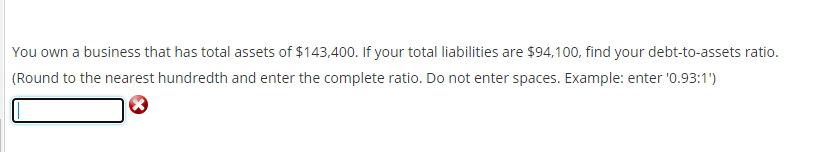 You own a business that has total assets of $143,400. If your total liabilities are $94,100, find your debt-to-assets ratio.
(Round to the nearest hundredth and enter the complete ratio. Do not enter spaces. Example: enter '0.93:1')
