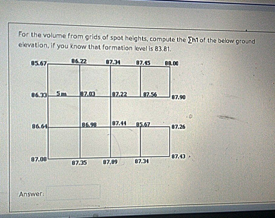 For the volume from grids of spot heights, compute the Eh1 of the below ground
elevation, if you know that formation level is 83.81.
85.67
86.22
87.34
87.45
88.00
86.33
5m
87.03
87.22
87.56
87.90
86.64
86.98
87.44
85.67
87.26
87.43
87.08
87.34
87.35
87,89
Answer:
