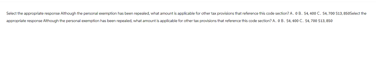 Select the appropriate response Although the personal exemption has been repealed, what amount is applicable for other tax provisions that reference this code section? A. 0 B. $4,400 C. $4, 700 $13, 850Select the
appropriate response Although the personal exemption has been repealed, what amount is applicable for other tax provisions that reference this code section? A. 0 B. $4,400 C. $4,700 $13, 850