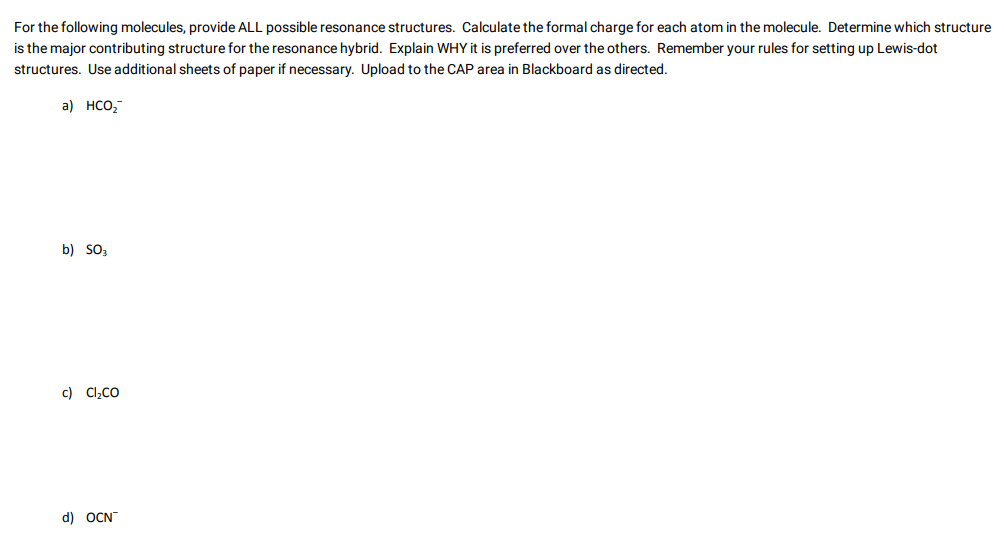 For the following molecules, provide ALL possible resonance structures. Calculate the formal charge for each atom in the molecule. Determine which structure
is the major contributing structure for the resonance hybrid. Explain WHY it is preferred over the others. Remember your rules for setting up Lewis-dot
structures. Use additional sheets of paper if necessary. Upload to the CAP area in Blackboard as directed.
a) HCO₂
b) SO3
c) Cl₂CO
d) OCN