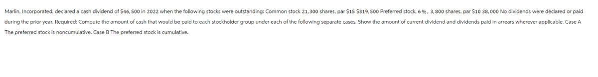 Marlin, Incorporated, declared a cash dividend of $46, 500 in 2022 when the following stocks were outstanding: Common stock 21,300 shares, par $15 $319,500 Preferred stock, 6%, 3,800 shares, par $10 38,000 No dividends were declared or paid
during the prior year. Required: Compute the amount of cash that would be paid to each stockholder group under each of the following separate cases. Show the amount of current dividend and dividends paid in arrears wherever applicable. Case A
The preferred stock is noncumulative. Case B The preferred stock is cumulative.