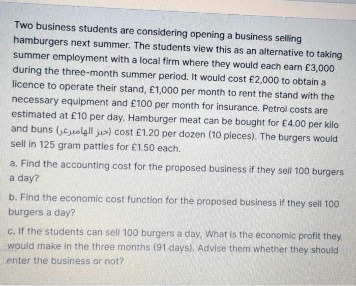 Two business students are considering opening a business selling
hamburgers next summer. The students view this as an alternative to taking
summer employment with a local firm where they would each earn £3,000
during the three-month summer period. It would cost £2,000 to obtain a
licence to operate their stand, £1,000 per month to rent the stand with the
necessary equipment and £100 per month for insurance. Petrol costs are
estimated at £10 per day. Hamburger meat can be bought for £4.00 per kilo
and buns (cuolall jus) cost £1.20 per dozen (10 pieces). The burgers would
sell in 125 gram patties for £1.50 each.
a. Find the accounting cost for the proposed business if they sell 100 burgers
a day?
b. Find the economic cost function for the proposed business if they sell 100
burgers a day?
c. If the students can sell 100 burgers a day, What is the economic profit they
would make in the three months (91 days). Advise them whether they should
enter the business or not?