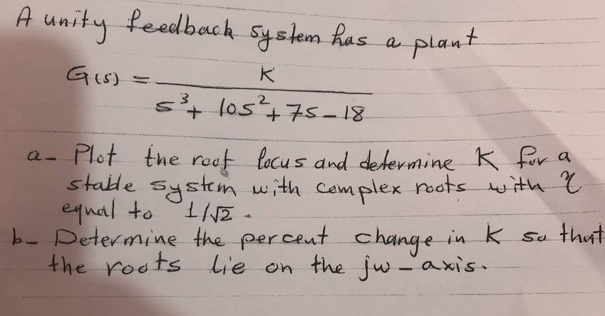 A unity feedback
System has
plant
a
s+ los+75- 18
a- Plot the rouf locus and determine K for a
stable system with Complex poots with ?
equal to
b- Determine the percent
the roots Lie on the jw -axis -
change in k su thut
