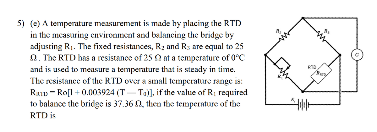 5) (e) A temperature measurement is made by placing the RTD
in the measuring environment and balancing the bridge by
adjusting R1. The fixed resistances, R2 and R3 are equal to 25
Q. The RTD has a resistance of 25 2 at a temperature of 0°C
R3
R2
RTD
RRTO,
and is used to measure a temperature that is steady in time.
The resistance of the RTD over a small temperature range is:
Ri
RRTD = Ro[1+ 0.003924 (T – To)], if the value of R1 required
to balance the bridge is 37.36 2, then the temperature of the
E;
-
RTD is
