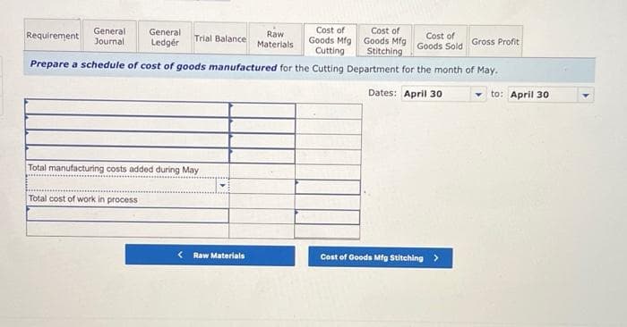 Cost of
Goods Mfg
Cutting
Prepare a schedule of cost of goods manufactured for the Cutting Department for the month of May.
Dates: April 30
Requirement
General
Journal
General
Ledger
Total cost of work in process
Trial Balance
Total manufacturing costs added during May
< Raw Materials
Raw
Materials
Cost of
Goods Mfg
Stitching
Cost of
Goods Sold
Cost of Goods Mfg Stitching >
Gross Profit
to: April 30