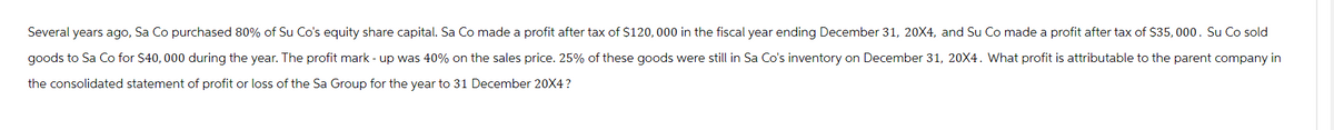 Several years ago, Sa Co purchased 80% of Su Co's equity share capital. Sa Co made a profit after tax of $120,000 in the fiscal year ending December 31, 20X4, and Su Co made a profit after tax of $35,000. Su Co sold
goods to Sa Co for $40,000 during the year. The profit mark - up was 40% on the sales price. 25% of these goods were still in Sa Co's inventory on December 31, 20X4. What profit is attributable to the parent company in
the consolidated statement of profit or loss of the Sa Group for the year to 31 December 20X4?