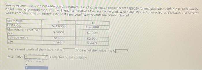 You have been asked to evaluate two alternatives, X and Y. that may increase plant capacity for manufacturing high-pressure hydraulic
hoses. The parameters associated with each alternative have been estimated. Which one should be selected on the basis of a present
worth comparison at an interest rate of 11% per year? Why is yours the correct choice?
Alternative
First Cost
Maintenance cost, per
Year
Salvage Value
Life
X
$-30,000
$-9000
$1,500
5 years
The present worth of alternative X is S
Alternative Y
X
M
Y
$-60,000
$-3000
$2.500
5 years
and that of alternative Y is S
is selected by the company