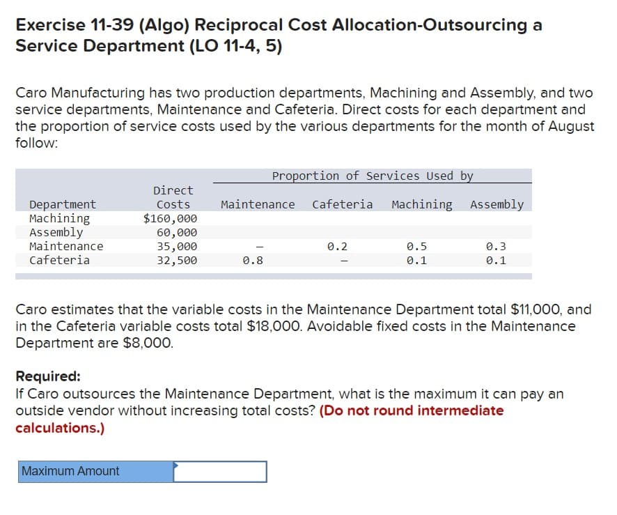 Exercise 11-39 (Algo) Reciprocal Cost Allocation-Outsourcing a
Service Department (LO 11-4, 5)
Caro Manufacturing has two production departments, Machining and Assembly, and two
service departments, Maintenance and Cafeteria. Direct costs for each department and
the proportion of service costs used by the various departments for the month of August
follow:
Department
Machining
Assembly
Maintenance
Cafeteria
Direct
Costs
$160,000
60,000
35,000
32,500
Maximum Amount
Proportion of Services Used by
Maintenance Cafeteria Machining Assembly
0.8
0.2
0.5
0.1
0.3
0.1
Caro estimates that the variable costs in the Maintenance Department total $11,000, and
in the Cafeteria variable costs total $18,000. Avoidable fixed costs in the Maintenance
Department are $8,000.
Required:
If Caro outsources the Maintenance Department, what is the maximum it can pay an
outside vendor without increasing total costs? (Do not round intermediate
calculations.)