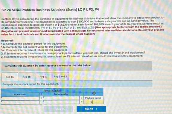 SP 24 Serial Problem Business Solutions (Static) LO P1, P2, P4
Santana Rey is considering the purchase of equipment for Business Solutions that would allow the company to add a new product to
Its computer furniture line. The equipment is expected to cost $300,000 and to have a six-year life and no salvage value. The
equipment is expected to generate income of $12,939 and net cash flow of $62,939 in each year of its six-year life. Santana requires
an 8% return on all investments. (PV of $1, EV of $1, PVA of $1, and EVA of $1) (Use appropriate factor(s) from the tables provided.)
(Negative net present values should be indicated with a minus sign. Do not round Intermediate calculations. Round your present
value factor to 4 decimals and final answers to the nearest whole number.)
Required:
1-a. Compute the payback period for this equipment.
1-b. Compute the net present value for this equipment.
1-c. Compute internal rate of return for this equipment.
2. If Santana requires Investments to have payback periods of four years or less, should she invest in this equipment?
3. If Santana requires Investments to have at least an 8% Internal rate of return, should she invest in this equipment?
Complete this question by entering your answers in the tabs below.
Reg 1A
Compute the payback period for this equipment.
Payback Period
Req 18
Req 1C
Numerator:
Req 2 and 3
Denominator:
Payback period
0
Reg 10 >