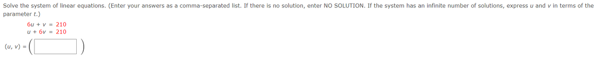 Solve the system of linear equations. (Enter your answers as a comma-separated list. If there is no solution, enter NO SOLUTION. If the system has an infinite number of solutions, express u and v in terms of the
parameter t.)
6u + v = 210
u + 6v = 210
(u, v) =
