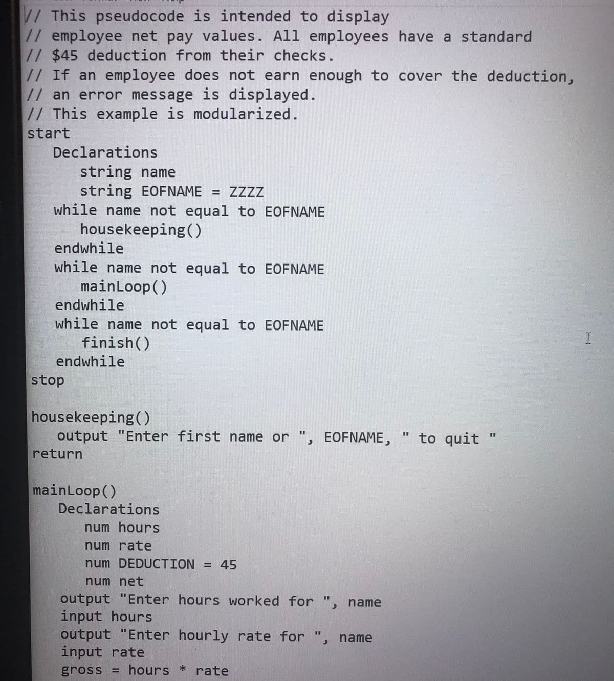 //This pseudocode is intended to display
// employee net pay values. All employees have a standard
// $45 deduction from their checks.
// If an employee does not earn enough to cover the deduction,
//an error message is displayed.
// This example is modularized.
start
Declarations
string name
string EOFNAME = ZZZZ
while name not equal to EOFNAME
housekeeping(()
endwhile
while name not equal to EOFNAME
mainLoop()
endwhile
while name not equal to EOFNAME
finish()
endwhile
stop
housekeeping ()
output "Enter first name or ", EOFNAME,
return
to quit "
%3D
mainLoop()
Declarations
num hours
num rate
num DEDUCTION = 45
num net
output "Enter hours worked for ", name
input hours
output "Enter hourly rate for ",
input rate
gross = hours * rate
%3D
%3D
name
