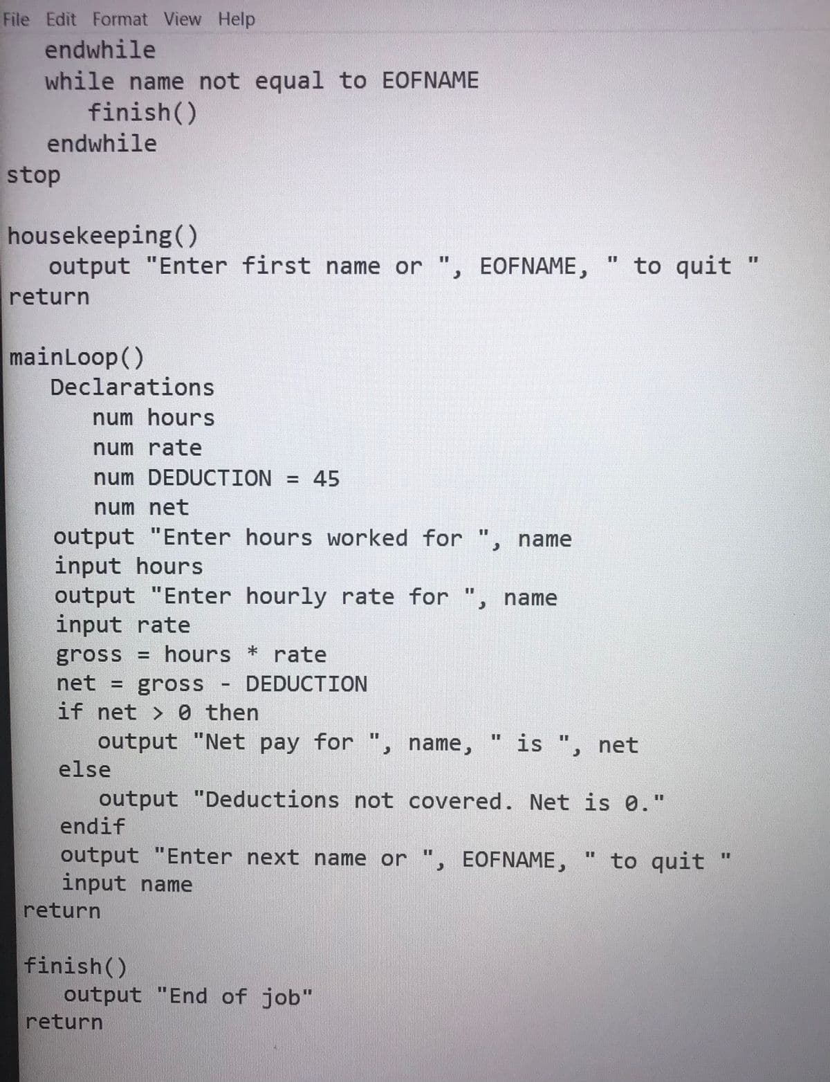 File Edit Format View Help
endwhile
while name not equal to EOFNAME
finish()
endwhile
stop
housekeeping ()
output "Enter first name or ", EOFNAME,
" to quit
%3D
I3D
%3D
return
mainLoop()
Declarations
num hours
num rate
num DEDUCTION = 45
num net
output "Enter hours worked for ", name
input hours
output "Enter hourly rate for ", name
input rate
%3D
%3D
%3D
gross = hours * rate
net =
DEDUCTION
gross
if net > 0 then
output "Net pay for
is ", net
%3D
%3D
, name,
else
output "Deductions not covered. Net is 0."
endif
output "Enter next name or ", EOFNAME,
input name
return
to quit
%3D
finish()
output "End of job"
return
